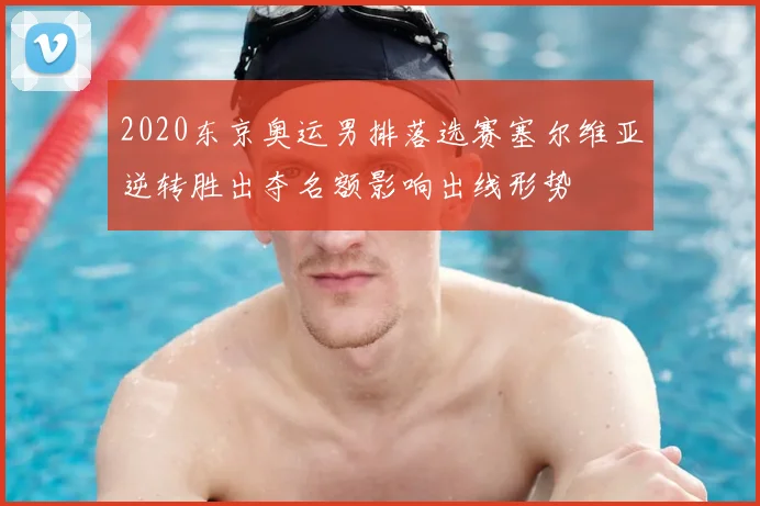 2020东京奥运男排落选赛塞尔维亚逆转胜出夺名额影响出线形势