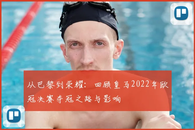 从巴黎到荣耀：回顾皇马2022年欧冠决赛夺冠之路与影响