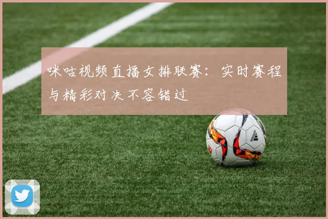 咪咕视频直播女排联赛：实时赛程与精彩对决不容错过