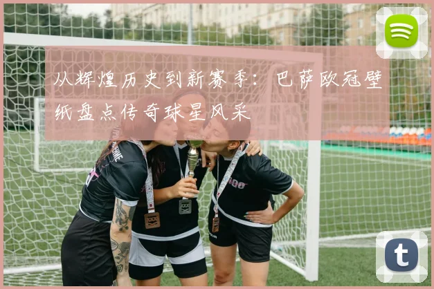 从辉煌历史到新赛季：巴萨欧冠壁纸盘点传奇球星风采