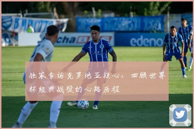 独家专访克罗地亚核心,回顾世界杯经典战役的心路历程