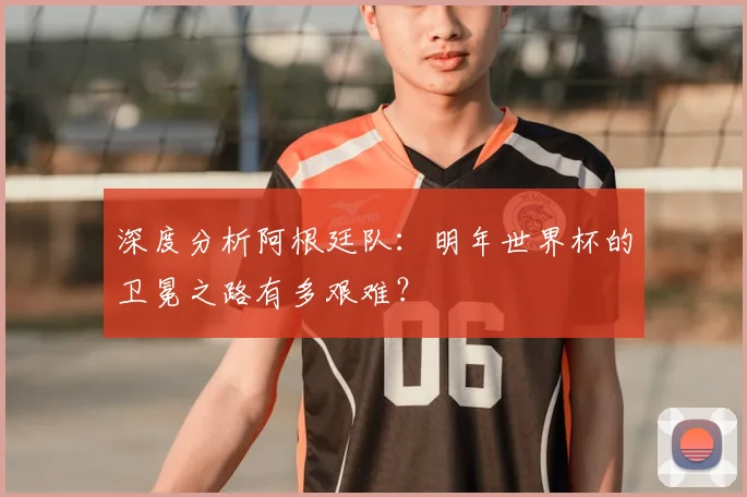 深度分析阿根廷队:明年世界杯的卫冕之路有多艰难?