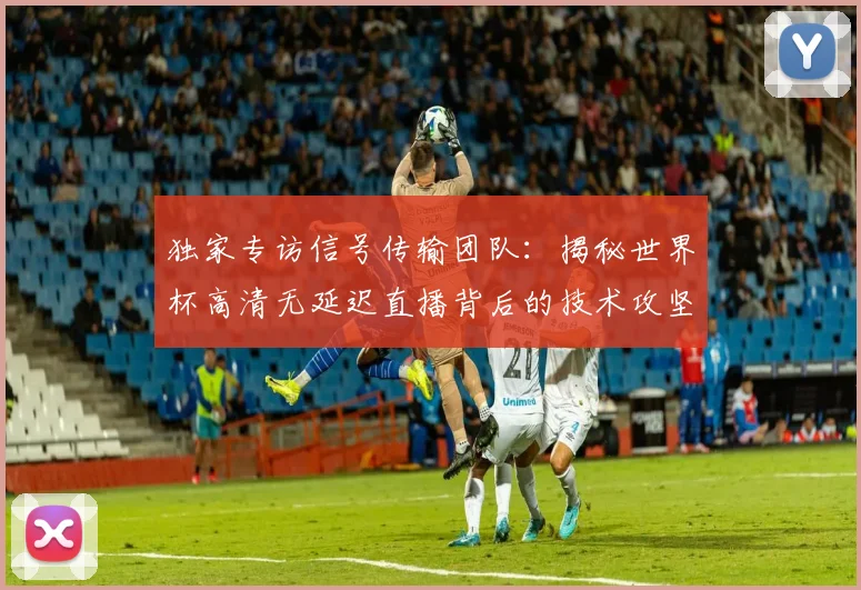 独家专访信号传输团队:揭秘世界杯高清无延迟直播背后的技术攻坚战
