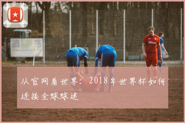 从官网看世界：2018年世界杯如何连接全球球迷