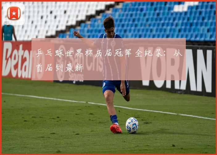 乒乓球世界杯历届冠军全纪录:从首届到最新