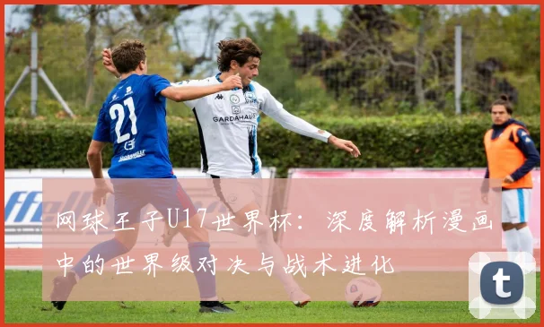 网球王子U17世界杯:深度解析漫画中的世界级对决与战术进化