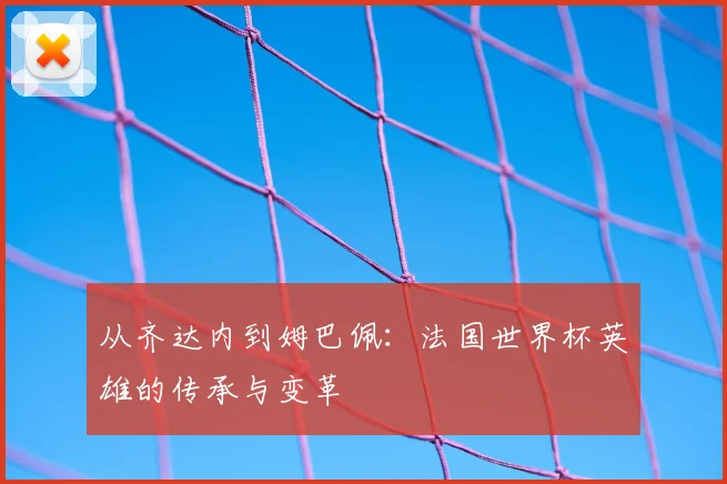 从齐达内到姆巴佩:法国世界杯英雄的传承与变革
