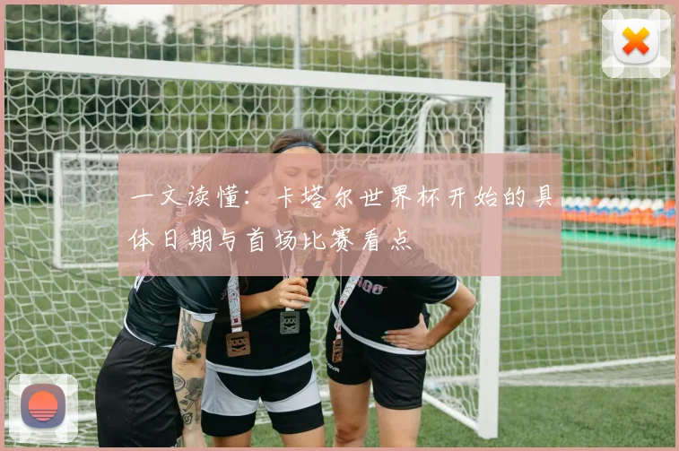 一文读懂：卡塔尔世界杯开始的具体日期与首场比赛看点
