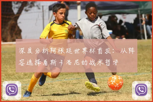 深度分析阿根廷世界杯首发：从阵容选择看斯卡洛尼的战术哲学
