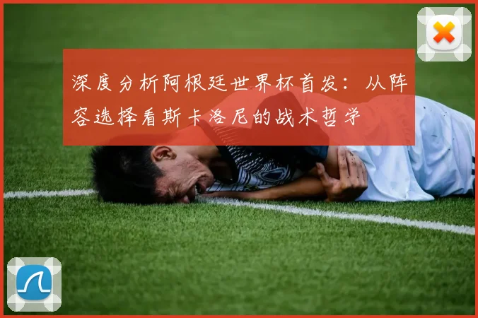 深度分析阿根廷世界杯首发：从阵容选择看斯卡洛尼的战术哲学