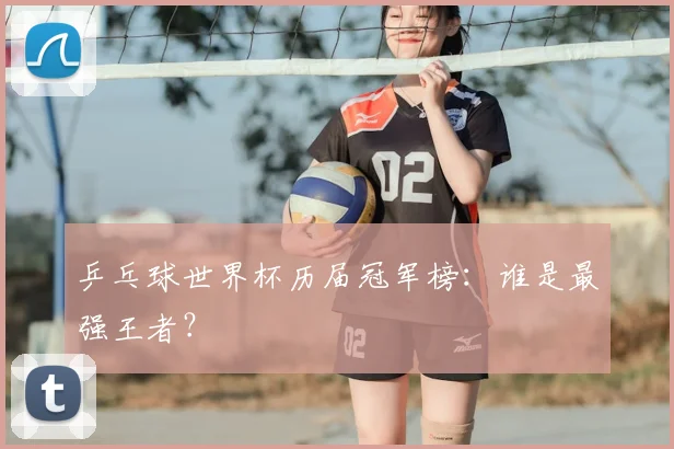 乒乓球世界杯历届冠军榜:谁是最强王者?