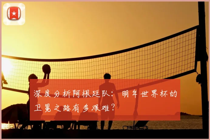 深度分析阿根廷队:明年世界杯的卫冕之路有多艰难?