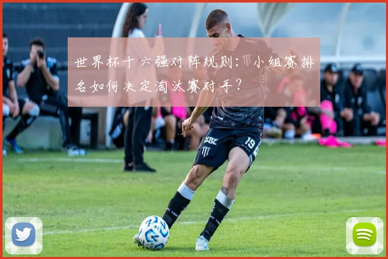 世界杯十六强对阵规则：小组赛排名如何决定淘汰赛对手？
