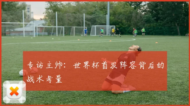 专访主帅：世界杯首发阵容背后的战术考量