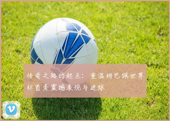 传奇之路的起点：重温姆巴佩世界杯首秀震撼表现与进球