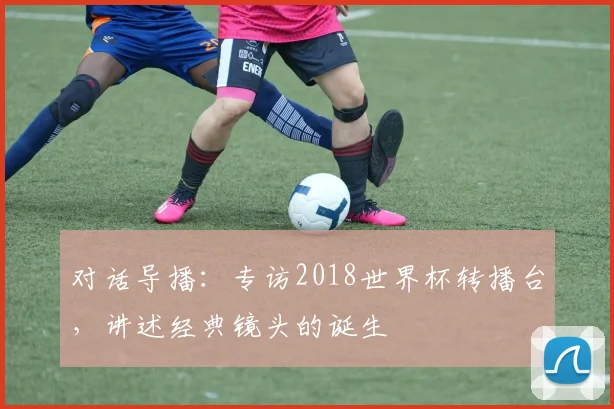 对话导播：专访2018世界杯转播台，讲述经典镜头的诞生